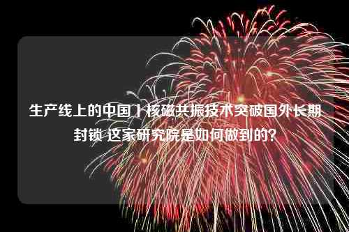 生产线上的中国丨核磁共振技术突破国外长期封锁 这家研究院是如何做到的？