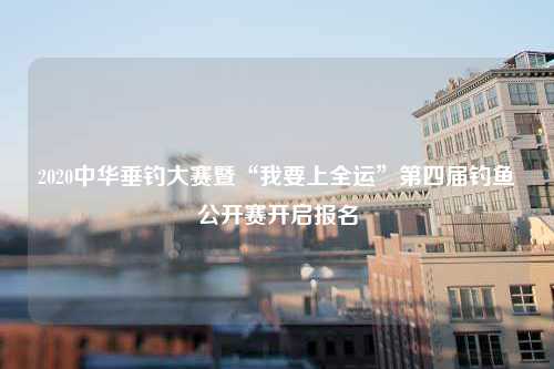 2020中华垂钓大赛暨“我要上全运”第四届钓鱼公开赛开启报名