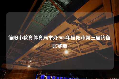 信阳市教育体育局举办2024年信阳市第三届钓鱼比赛啦