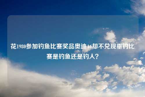 花1980参加钓鱼比赛奖品奥迪A6却不兑现垂钓比赛是钓鱼还是钓人？