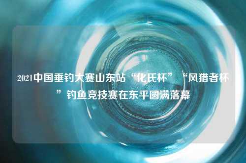 2021中国垂钓大赛山东站“化氏杯”“风猎者杯”钓鱼竞技赛在东平圆满落幕