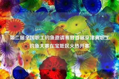 第二届全国职工钓鱼邀请赛暨首届京津冀职工钓鱼大赛在宝坻区火热开赛