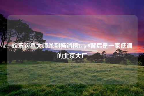 欢乐钓鱼大师杀到畅销榜Top 9背后是一家低调的北京大厂