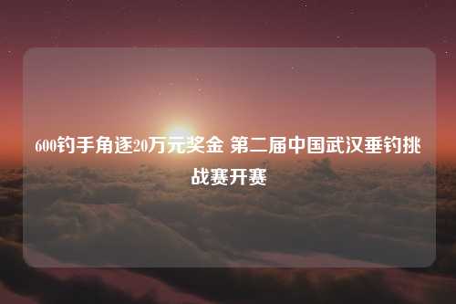 600钓手角逐20万元奖金 第二届中国武汉垂钓挑战赛开赛