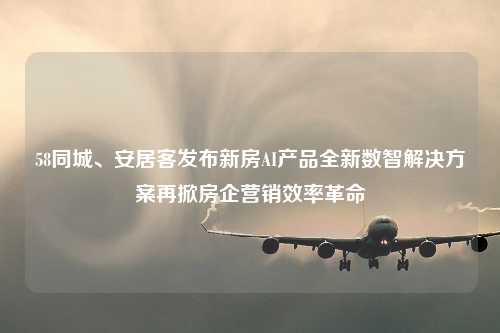 58同城、安居客发布新房AI产品全新数智解决方案再掀房企营销效率革命