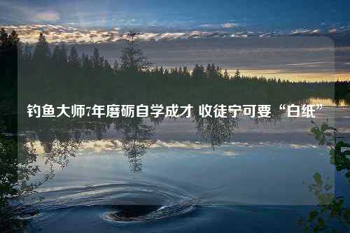 钓鱼大师7年磨砺自学成才 收徒宁可要“白纸”