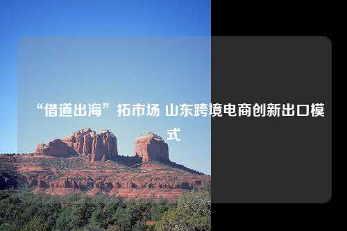 “借道出海”拓市场 山东跨境电商创新出口模式