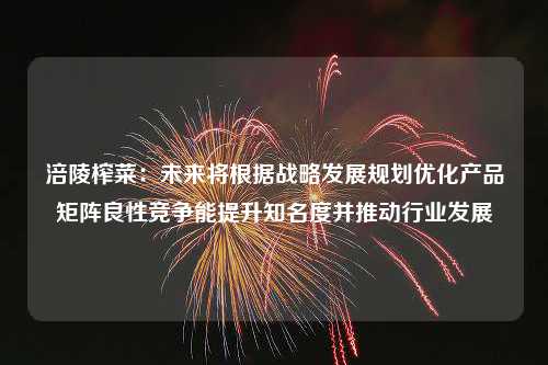 涪陵榨菜：未来将根据战略发展规划优化产品矩阵良性竞争能提升知名度并推动行业发展