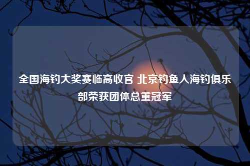 全国海钓大奖赛临高收官 北京钓鱼人海钓俱乐部荣获团体总重冠军