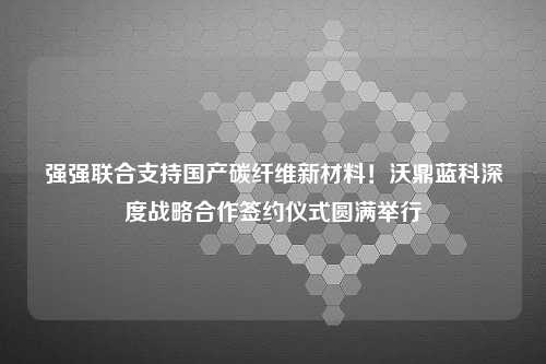 强强联合支持国产碳纤维新材料！沃鼎蓝科深度战略合作签约仪式圆满举行