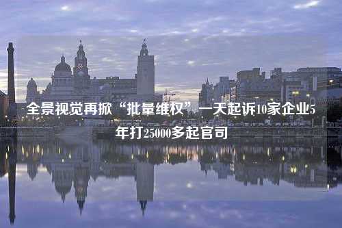 全景视觉再掀“批量维权”一天起诉10家企业5年打25000多起官司