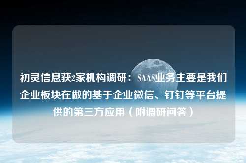 初灵信息获2家机构调研：SAAS业务主要是我们企业板块在做的基于企业微信、钉钉等平台提供的第三方应用（附调研问答）