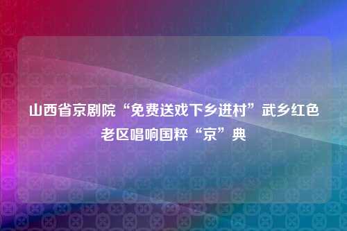 山西省京剧院“免费送戏下乡进村”武乡红色老区唱响国粹“京”典