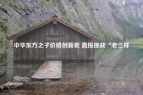 中华东方之子价格创新低 直接挑战“老三样