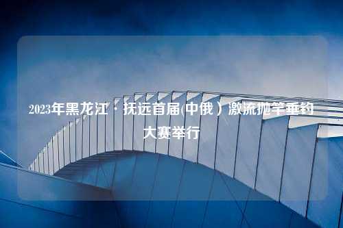 2023年黑龙江·抚远首届(中俄）激流抛竿垂钓大赛举行