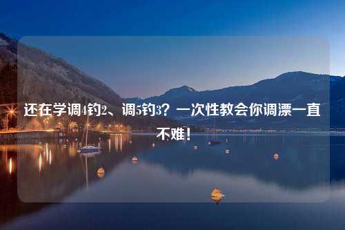 还在学调4钓2、调5钓3？一次性教会你调漂一直不难！