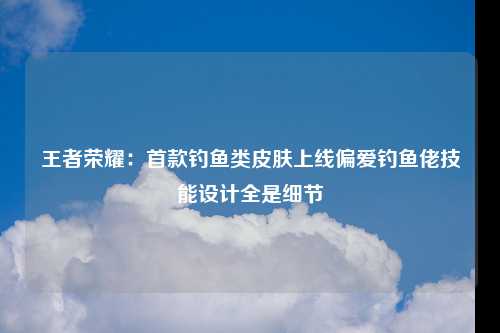 王者荣耀：首款钓鱼类皮肤上线偏爱钓鱼佬技能设计全是细节