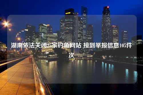 湖南依法关闭25家钓鱼网站 接到举报信息105件次