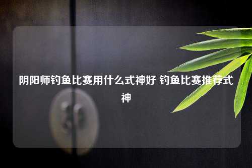 阴阳师钓鱼比赛用什么式神好 钓鱼比赛推荐式神