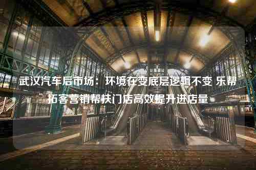 武汉汽车后市场：环境在变底层逻辑不变 乐帮拓客营销帮扶门店高效提升进店量