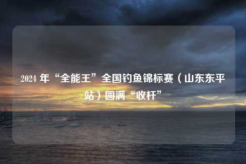 2024 年“全能王”全国钓鱼锦标赛（山东东平站）圆满“收杆”