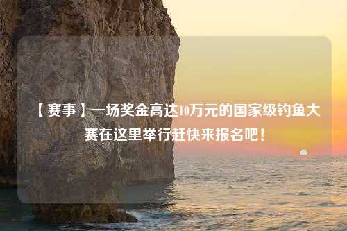 【赛事】一场奖金高达10万元的国家级钓鱼大赛在这里举行赶快来报名吧！