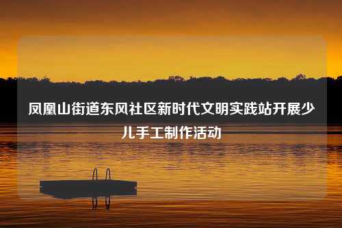 凤凰山街道东风社区新时代文明实践站开展少儿手工制作活动