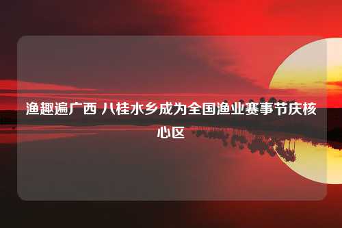 渔趣遍广西 八桂水乡成为全国渔业赛事节庆核心区