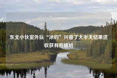 东北小伙室外玩“冰钓”兴奋了大半天结果这收获有些尴尬