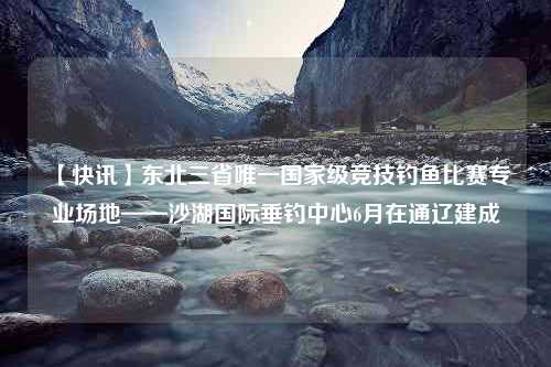 【快讯】东北三省唯一国家级竞技钓鱼比赛专业场地——沙湖国际垂钓中心6月在通辽建成