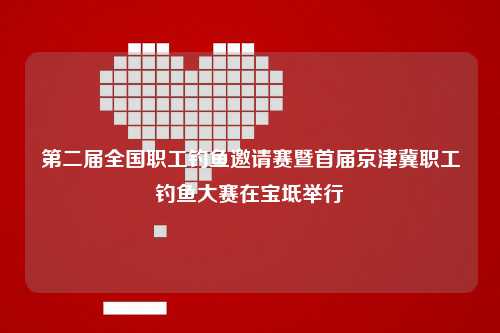 第二届全国职工钓鱼邀请赛暨首届京津冀职工钓鱼大赛在宝坻举行