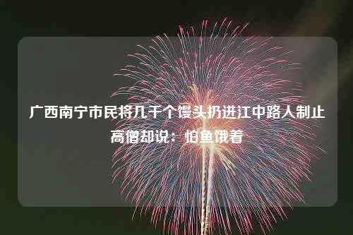 广西南宁市民将几千个馒头扔进江中路人制止高僧却说：怕鱼饿着