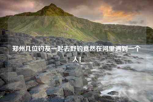 郑州几位钓友一起去野钓竟然在河里遇到一个人！