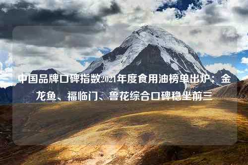 中国品牌口碑指数2021年度食用油榜单出炉：金龙鱼、福临门、鲁花综合口碑稳坐前三