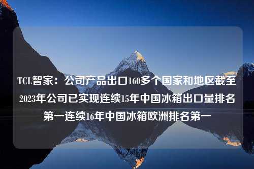 TCL智家：公司产品出口160多个国家和地区截至2023年公司已实现连续15年中国冰箱出口量排名第一连续16年中国冰箱欧洲排名第一