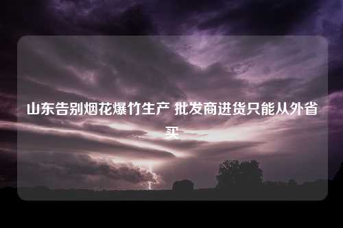 山东告别烟花爆竹生产 批发商进货只能从外省买