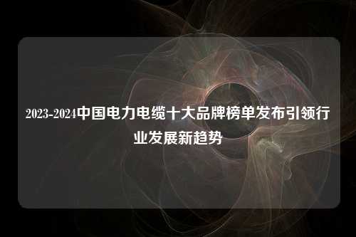 2023-2024中国电力电缆十大品牌榜单发布引领行业发展新趋势