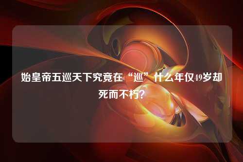 始皇帝五巡天下究竟在“巡”什么年仅49岁却死而不朽？