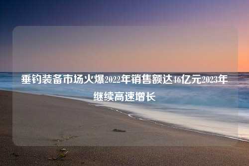 垂钓装备市场火爆2022年销售额达46亿元2023年继续高速增长