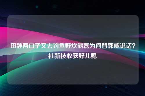 田静两口子又去钓鱼野炊熊磊为何替郭威说话？杜新枝收获好儿媳