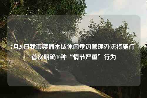 7月20日我市禁捕水域休闲垂钓管理办法将施行 首次明确10种“情节严重”行为