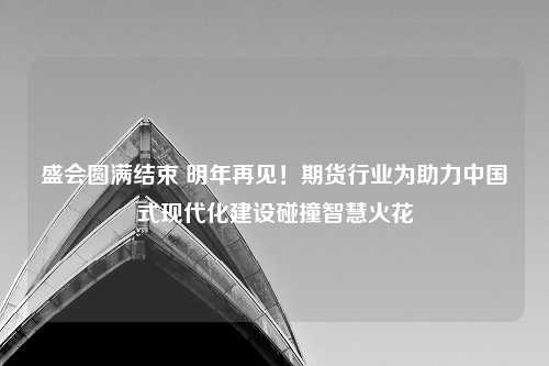 盛会圆满结束 明年再见！期货行业为助力中国式现代化建设碰撞智慧火花