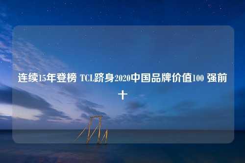 连续15年登榜 TCL跻身2020中国品牌价值100 强前十