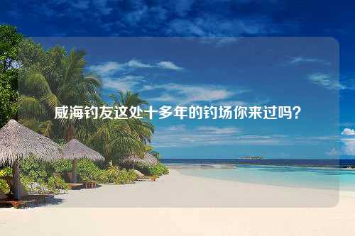 威海钓友这处十多年的钓场你来过吗？