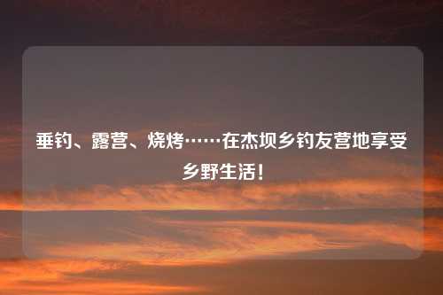 垂钓、露营、烧烤……在杰坝乡钓友营地享受乡野生活！