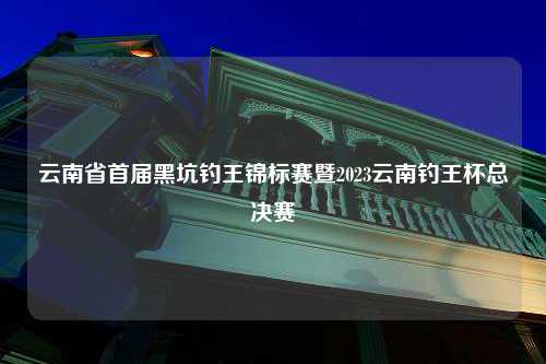 云南省首届黑坑钓王锦标赛暨2023云南钓王杯总决赛