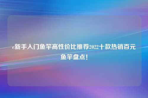 e新手入门鱼竿高性价比推荐2022十款热销百元鱼竿盘点！