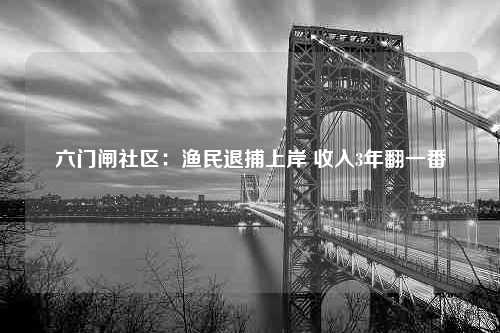 六门闸社区：渔民退捕上岸 收入3年翻一番