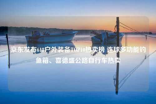 京东发布618户外装备TOP10热卖榜 连球多功能钓鱼箱、喜德盛公路自行车热卖