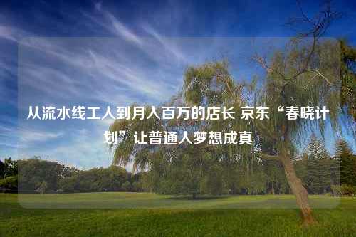 从流水线工人到月入百万的店长 京东“春晓计划”让普通人梦想成真